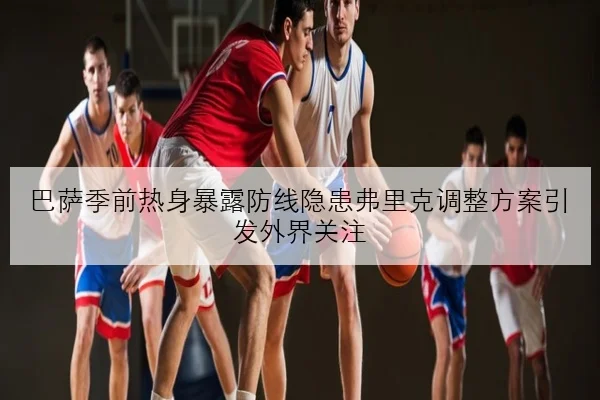 巴萨季前热身暴露防线隐患弗里克调整方案引发外界关注